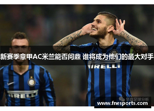 新赛季意甲AC米兰能否问鼎 谁将成为他们的最大对手 新赛季意甲AC米兰能否问鼎 谁将成为他们的最大对手