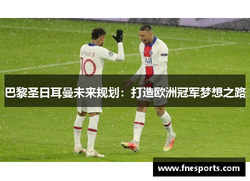 巴黎圣日耳曼未来规划:打造欧洲冠军梦想之路 巴黎圣日耳曼未来规划:打造欧洲冠军梦想之路