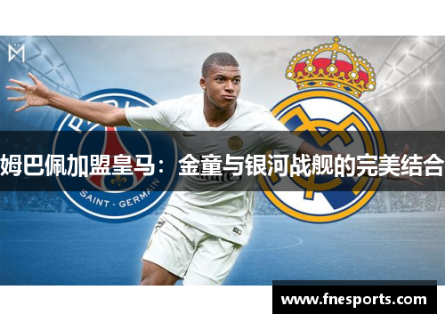 姆巴佩加盟皇马:金童与银河战舰的完美结合 姆巴佩加盟皇马:金童与银河战舰的完美结合
