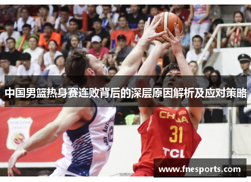 中国男篮热身赛连败背后的深层原因解析及应对策略 中国男篮热身赛连败背后的深层原因解析及应对策略