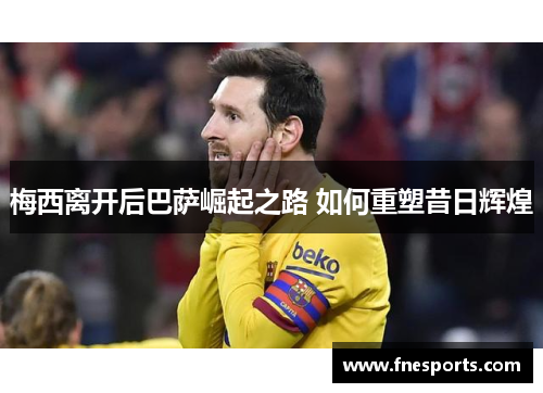 梅西离开后巴萨崛起之路 如何重塑昔日辉煌 梅西离开后巴萨崛起之路 如何重塑昔日辉煌