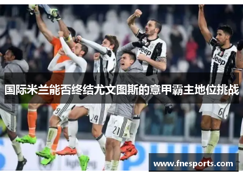 国际米兰能否终结尤文图斯的意甲霸主地位挑战 国际米兰能否终结尤文图斯的意甲霸主地位挑战