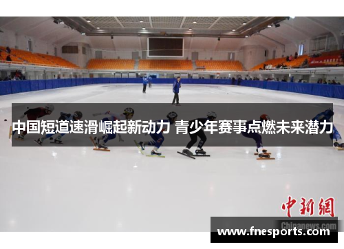 中国短道速滑崛起新动力 青少年赛事点燃未来潜力 中国短道速滑崛起新动力 青少年赛事点燃未来潜力
