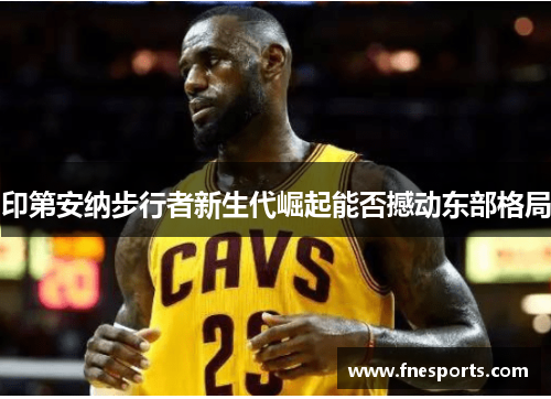 印第安纳步行者新生代崛起能否撼动东部格局 印第安纳步行者新生代崛起能否撼动东部格局