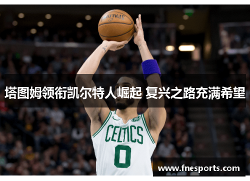 塔图姆领衔凯尔特人崛起 复兴之路充满希望 塔图姆领衔凯尔特人崛起 复兴之路充满希望