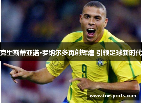 克里斯蒂亚诺·罗纳尔多再创辉煌 引领足球新时代 克里斯蒂亚诺·罗纳尔多再创辉煌 引领足球新时代