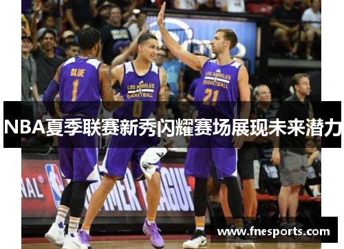 NBA夏季联赛新秀闪耀赛场展现未来潜力 NBA夏季联赛新秀闪耀赛场展现未来潜力