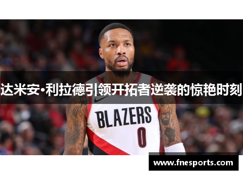 达米安·利拉德引领开拓者逆袭的惊艳时刻 达米安·利拉德引领开拓者逆袭的惊艳时刻