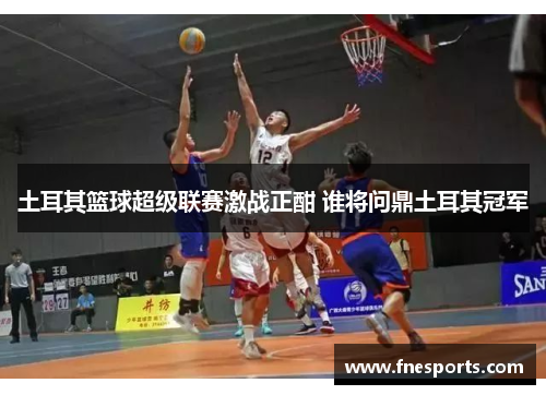 土耳其篮球超级联赛激战正酣 谁将问鼎土耳其冠军 土耳其篮球超级联赛激战正酣 谁将问鼎土耳其冠军