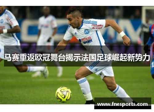 马赛重返欧冠舞台揭示法国足球崛起新势力 马赛重返欧冠舞台揭示法国足球崛起新势力