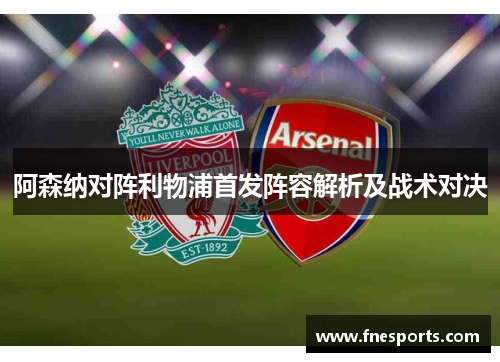 阿森纳对阵利物浦首发阵容解析及战术对决 阿森纳对阵利物浦首发阵容解析及战术对决