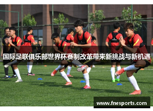 国际足联俱乐部世界杯赛制改革带来新挑战与新机遇 国际足联俱乐部世界杯赛制改革带来新挑战与新机遇